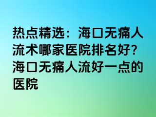 热点精选：海口无痛人流术哪家医院排名好？海口无痛人流好一点的医院