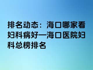 排名动态：海口哪家看妇科病好—海口医院妇科总榜排名