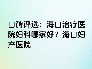 口碑评选：海口治疗医院妇科哪家好？海口妇产医院