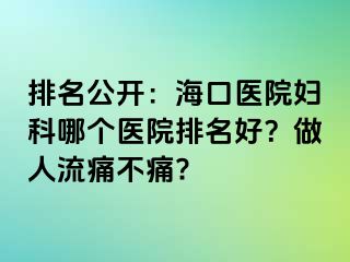 排名公开：海口医院妇科哪个医院排名好？做人流痛不痛?