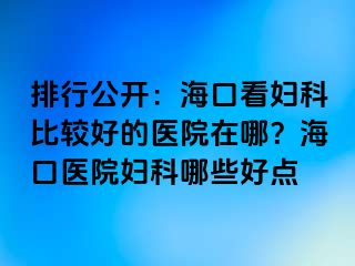 排行公开：海口看妇科比较好的医院在哪？海口医院妇科哪些好点