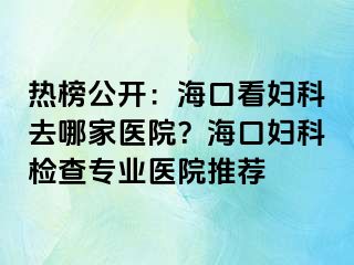 热榜公开：海口看妇科去哪家医院？海口妇科检查专业医院推荐