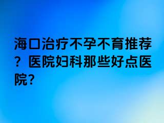 海口治疗不孕不育推荐？医院妇科那些好点医院？