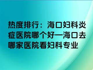 热度排行：海口妇科炎症医院哪个好—海口去哪家医院看妇科专业