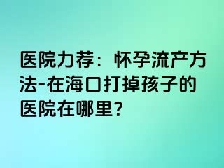 医院力荐：怀孕流产方法-在海口打掉孩子的医院在哪里？