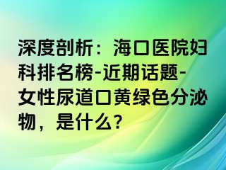 深度剖析：海口医院妇科排名榜-近期话题-女性尿道口黄绿色分泌物，是什么?