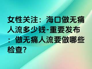 女性关注：海口做无痛人流多少钱-重要发布：做无痛人流要做哪些检查?