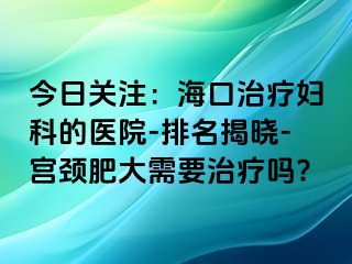 今日关注：海口治疗妇科的医院-排名揭晓-宫颈肥大需要治疗吗?