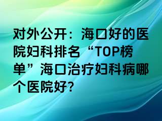 对外公开：海口好的医院妇科排名“TOP榜单”海口治疗妇科病哪个医院好?