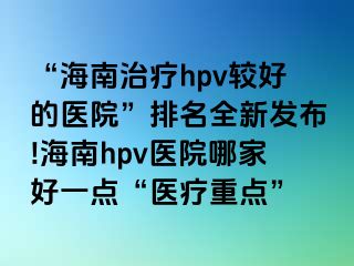 “海南治疗hpv较好的医院”排名全新发布!海南hpv医院哪家好一点“医疗重点”