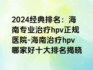 2024经典排名：海南专业治疗hpv正规医院-海南治疗hpv哪家好十大排名揭晓