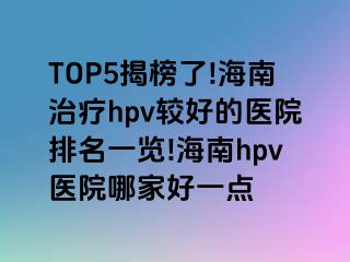 TOP5揭榜了!海南治疗hpv较好的医院排名一览!海南hpv医院哪家好一点