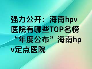 强力公开：海南hpv医院有哪些TOP名榜“年度公布”海南hpv定点医院