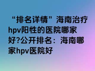 “排名详情”海南治疗hpv阳性的医院哪家好?公开排名：海南哪家hpv医院好