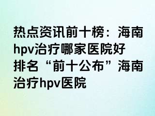 热点资讯前十榜：海南hpv治疗哪家医院好排名“前十公布”海南治疗hpv医院