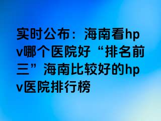 实时公布：海南看hpv哪个医院好“排名前三”海南比较好的hpv医院排行榜