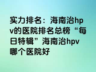 实力排名：海南治hpv的医院排名总榜“每日特辑”海南治hpv哪个医院好