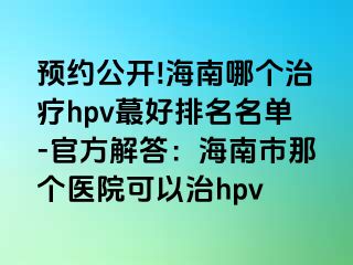 预约公开!海南哪个治疗hpv蕞好排名名单-官方解答：海南市那个医院可以治hpv