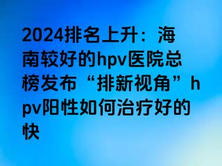 2024排名上升：海南较好的hpv医院总榜发布“排新视角”hpv阳性如何治疗好的快