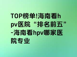 TOP榜单!海南看hpv医院“排名前五”-海南看hpv哪家医院专业