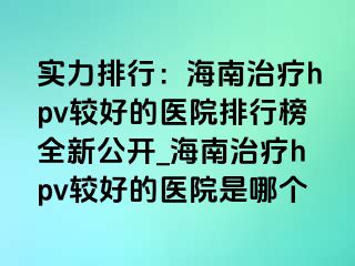 实力排行：海南治疗hpv较好的医院排行榜全新公开_海南治疗hpv较好的医院是哪个