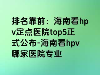 排名靠前：海南看hpv定点医院top5正式公布-海南看hpv哪家医院专业