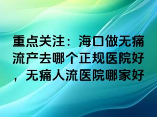 重点关注：海口做无痛流产去哪个正规医院好，无痛人流医院哪家好