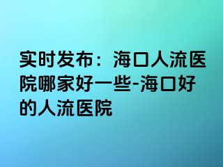 实时发布：海口人流医院哪家好一些-海口好的人流医院